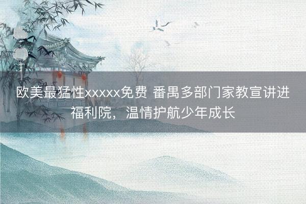 欧美最猛性xxxxx免费 番禺多部门家教宣讲进福利院，温情护航少年成长