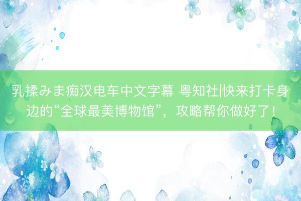 乳揉みま痴汉电车中文字幕 粤知社|快来打卡身边的“全球最美博物馆”，攻略帮你做好了！