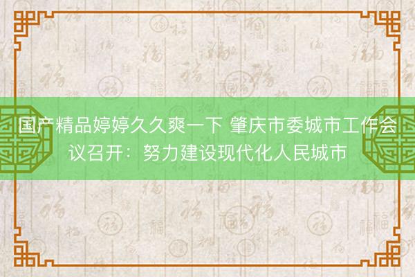 国产精品婷婷久久爽一下 肇庆市委城市工作会议召开：努力建设现代化人民城市