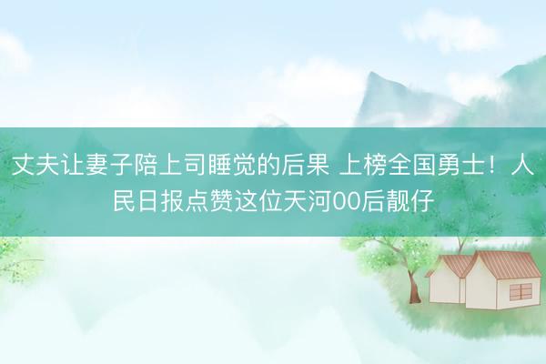 丈夫让妻子陪上司睡觉的后果 上榜全国勇士！人民日报点赞这位天河00后靓仔