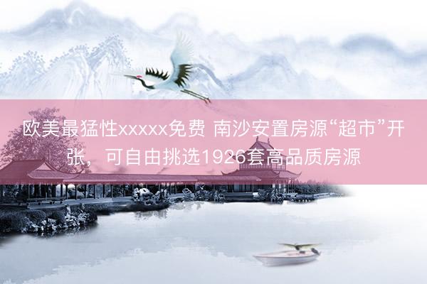 欧美最猛性xxxxx免费 南沙安置房源“超市”开张，可自由挑选1926套高品质房源