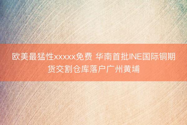 欧美最猛性xxxxx免费 华南首批INE国际铜期货交割仓库落户广州黄埔