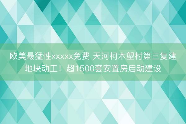 欧美最猛性xxxxx免费 天河柯木塱村第三复建地块动工！超1500套安置房启动建设