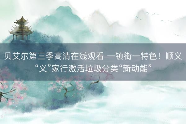 贝艾尔第三季高清在线观看 一镇街一特色！顺义“义”家行激活垃圾分类“新动能”