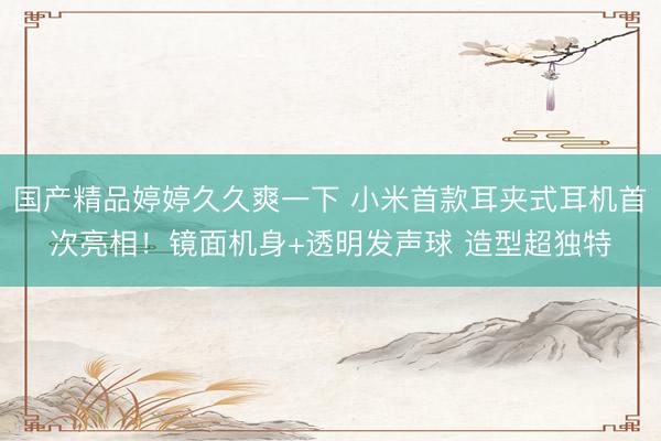 国产精品婷婷久久爽一下 小米首款耳夹式耳机首次亮相！镜面机身+透明发声球 造型超独特
