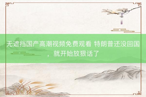 无遮挡国产高潮视频免费观看 特朗普还没回国，就开始放狠话了