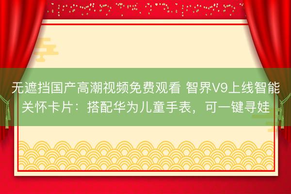 无遮挡国产高潮视频免费观看 智界V9上线智能关怀卡片：搭配华为儿童手表，可一键寻娃