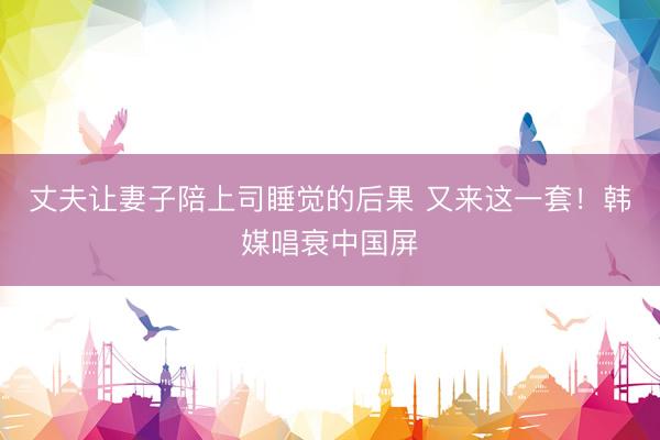 丈夫让妻子陪上司睡觉的后果 又来这一套！韩媒唱衰中国屏