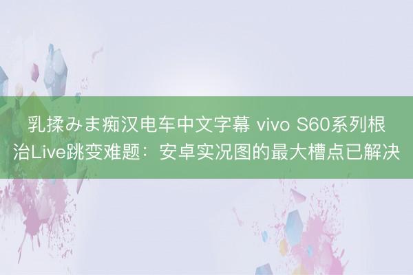 乳揉みま痴汉电车中文字幕 vivo S60系列根治Live跳变难题：安卓实况图的最大槽点已解决
