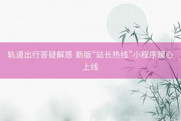 轨道出行答疑解惑 新版“站长热线”小程序暖心上线