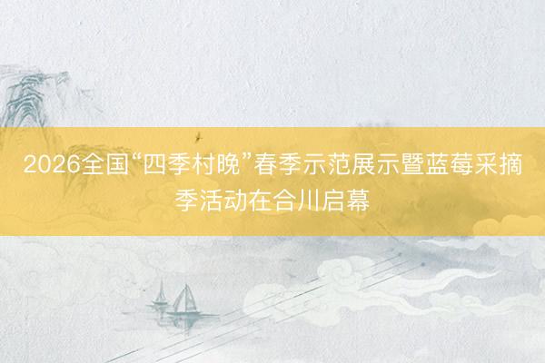 2026全国“四季村晚”春季示范展示暨蓝莓采摘季活动在合川启幕