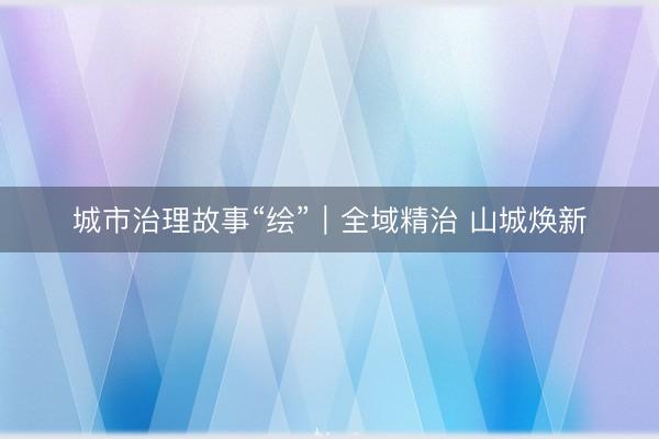 城市治理故事“绘”｜全域精治 山城焕新