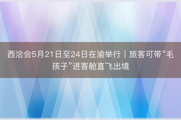 西洽会5月21日至24日在渝举行｜旅客可带“毛孩子”进客舱直飞出境