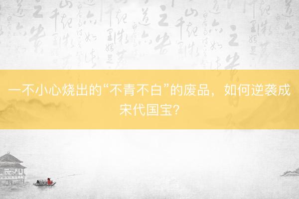 一不小心烧出的“不青不白”的废品，如何逆袭成宋代国宝？