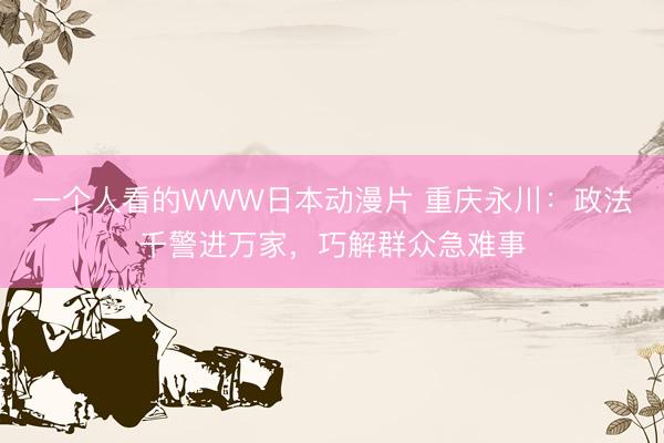 一个人看的WWW日本动漫片 重庆永川：政法千警进万家，巧解群众急难事