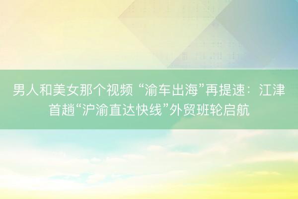 男人和美女那个视频 “渝车出海”再提速：江津首趟“沪渝直达快线”外贸班轮启航