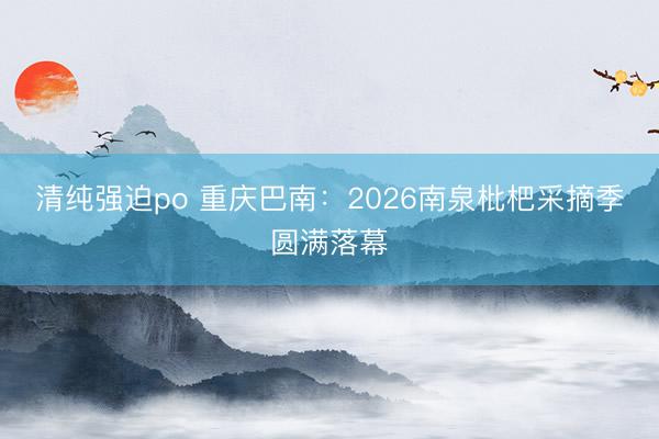 清纯强迫po 重庆巴南：2026南泉枇杷采摘季圆满落幕