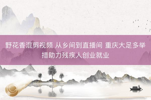 野花香混剪视频 从乡间到直播间 重庆大足多举措助力残疾人创业就业