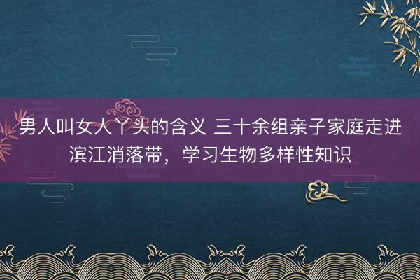 男人叫女人丫头的含义 三十余组亲子家庭走进滨江消落带，学习生物多样性知识