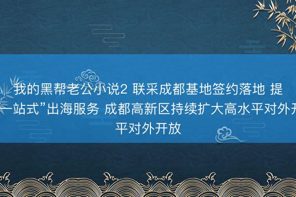 我的黑帮老公小说2 联采成都基地签约落地 提供“一站式”出海服务 成都高新区持续扩大高水平对外开放