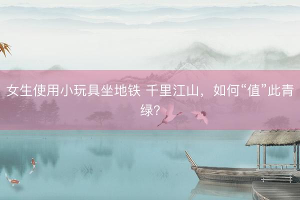 女生使用小玩具坐地铁 千里江山，如何“值”此青绿？