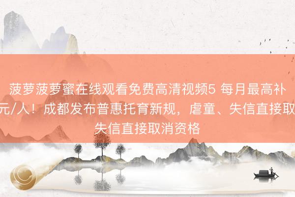 菠萝菠萝蜜在线观看免费高清视频5 每月最高补助800元/人！成都发布普惠托育新规，虐童、失信直接取消资格