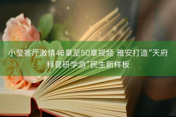 小莹客厅激情46章至50章视频 雅安打造“天府科普研学游”民生新样板