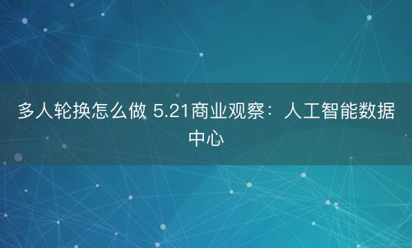 多人轮换怎么做 5.21商业观察:人工智能数据中心