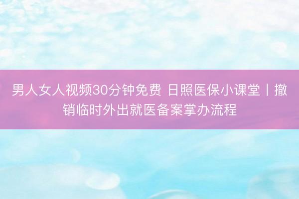 男人女人视频30分钟免费 日照医保小课堂丨撤销临时外出就医备案掌办流程
