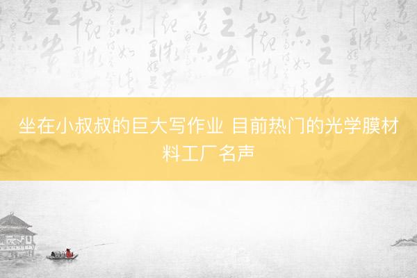 坐在小叔叔的巨大写作业 目前热门的光学膜材料工厂名声
