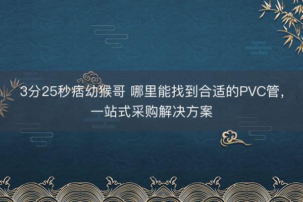 3分25秒痞幼猴哥 哪里能找到合适的PVC管,一站式采购解决方案
