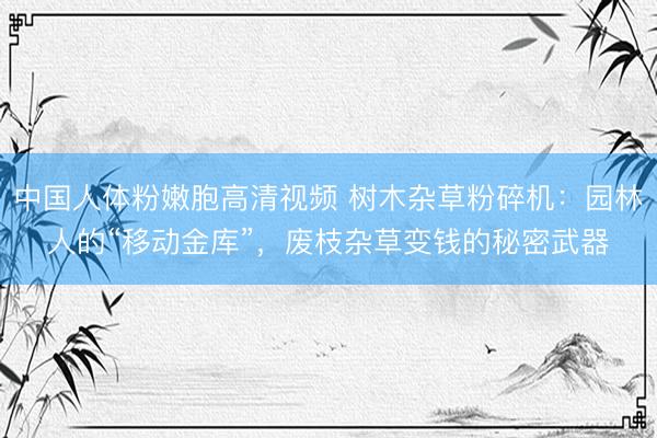 中国人体粉嫩胞高清视频 树木杂草粉碎机：园林人的“移动金库”，废枝杂草变钱的秘密武器
