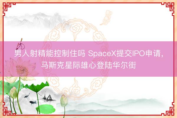 男人射精能控制住吗 SpaceX提交IPO申请，马斯克星际雄心登陆华尔街