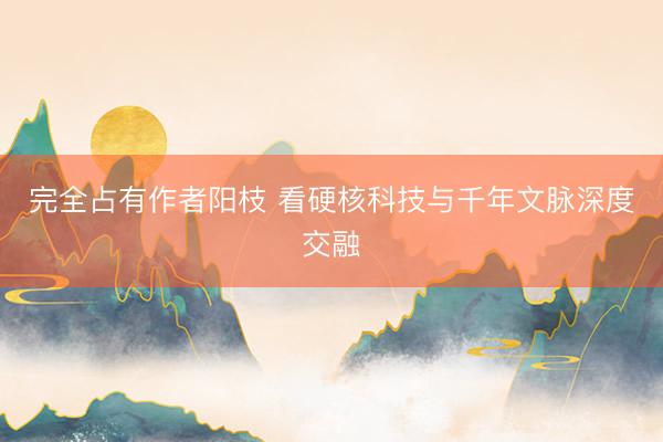 完全占有作者阳枝 看硬核科技与千年文脉深度交融