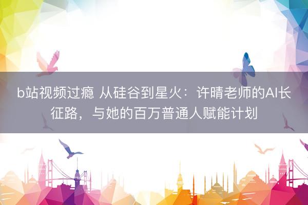 b站视频过瘾 从硅谷到星火：许晴老师的AI长征路，与她的百万普通人赋能计划