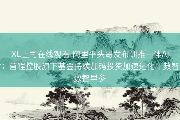 XL上司在线观看 阿里平头哥发布训推一体AI芯片；首程控股旗下基金持续加码投资加速进化｜数智早参