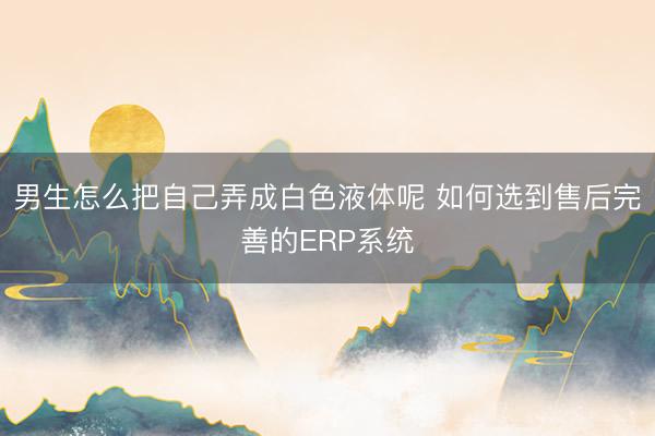男生怎么把自己弄成白色液体呢 如何选到售后完善的ERP系统