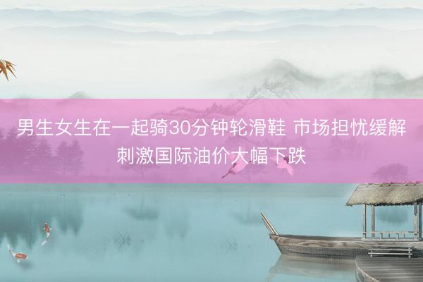 男生女生在一起骑30分钟轮滑鞋 市场担忧缓解刺激国际油价大幅下跌
