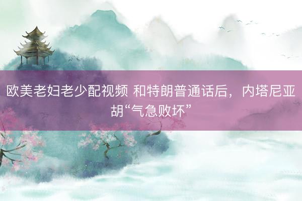 欧美老妇老少配视频 和特朗普通话后，内塔尼亚胡“气急败坏”