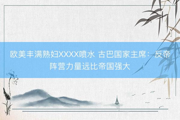 欧美丰满熟妇XXXX喷水 古巴国家主席：反帝阵营力量远比帝国强大