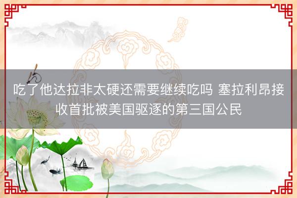 吃了他达拉非太硬还需要继续吃吗 塞拉利昂接收首批被美国驱逐的第三国公民