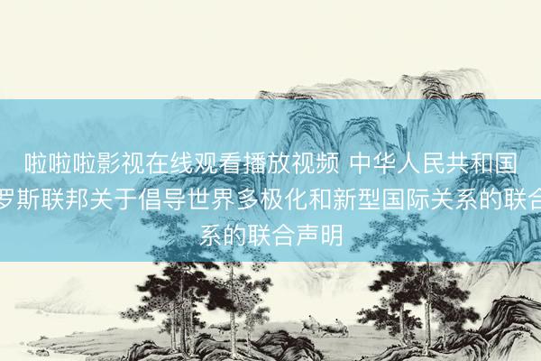 啦啦啦影视在线观看播放视频 中华人民共和国和俄罗斯联邦关于倡导世界多极化和新型国际关系的联合声明