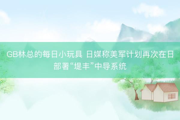 GB林总的每日小玩具 日媒称美军计划再次在日部署“堤丰”中导系统