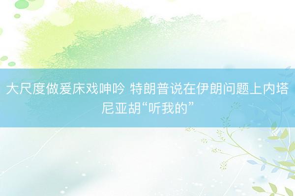 大尺度做爰床戏呻吟 特朗普说在伊朗问题上内塔尼亚胡“听我的”