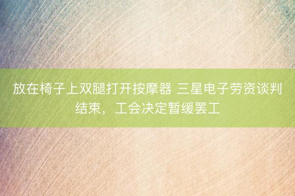 放在椅子上双腿打开按摩器 三星电子劳资谈判结束，工会决定暂缓罢工