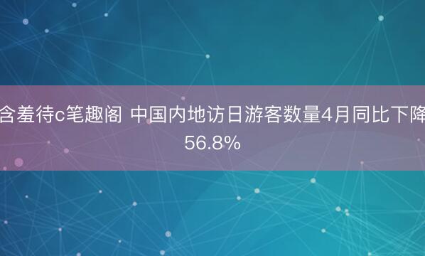 含羞待c笔趣阁 中国内地访日游客数量4月同比下降56.8%