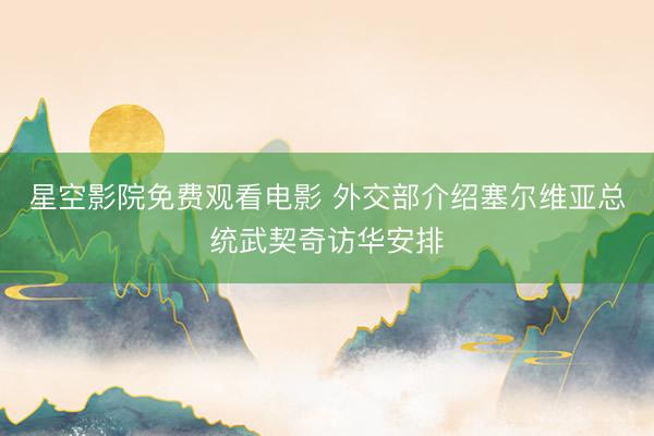 星空影院免费观看电影 外交部介绍塞尔维亚总统武契奇访华安排
