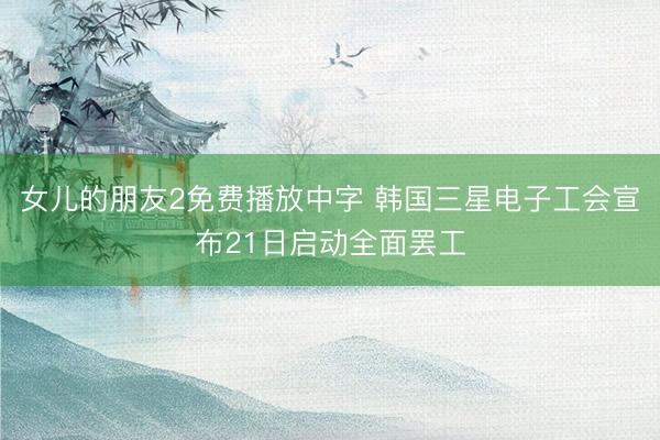 女儿的朋友2免费播放中字 韩国三星电子工会宣布21日启动全面罢工