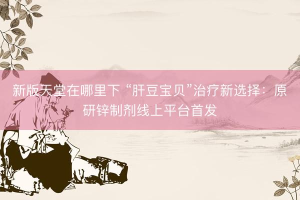 新版天堂在哪里下 “肝豆宝贝”治疗新选择：原研锌制剂线上平台首发