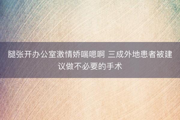 腿张开办公室激情娇喘嗯啊 三成外地患者被建议做不必要的手术